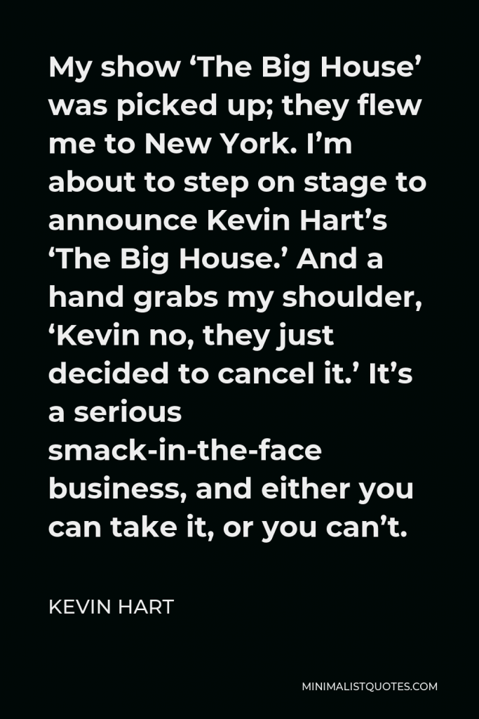 Kevin Hart Quote - My show ‘The Big House’ was picked up; they flew me to New York. I’m about to step on stage to announce Kevin Hart’s ‘The Big House.’ And a hand grabs my shoulder, ‘Kevin no, they just decided to cancel it.’ It’s a serious smack-in-the-face business, and either you can take it, or you can’t.