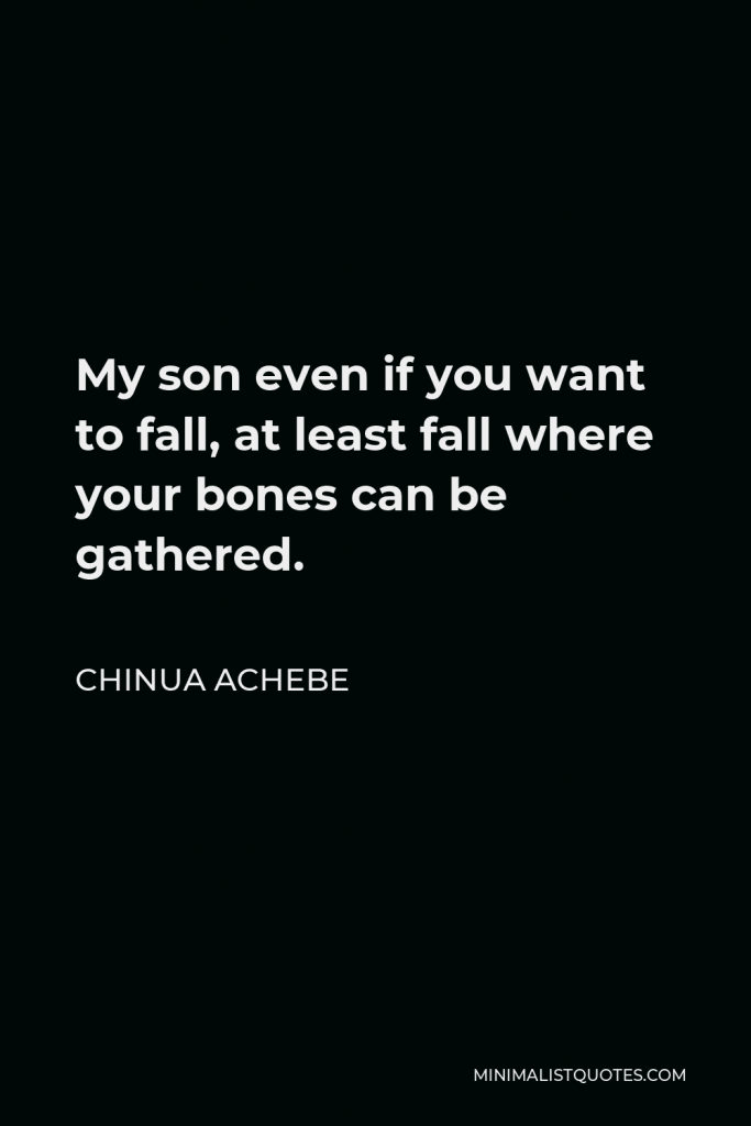 Chinua Achebe Quote - My son even if you want to fall, at least fall where your bones can be gathered.