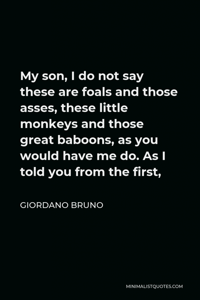 Giordano Bruno Quote - My son, I do not say these are foals and those asses, these little monkeys and those great baboons, as you would have me do. As I told you from the first,