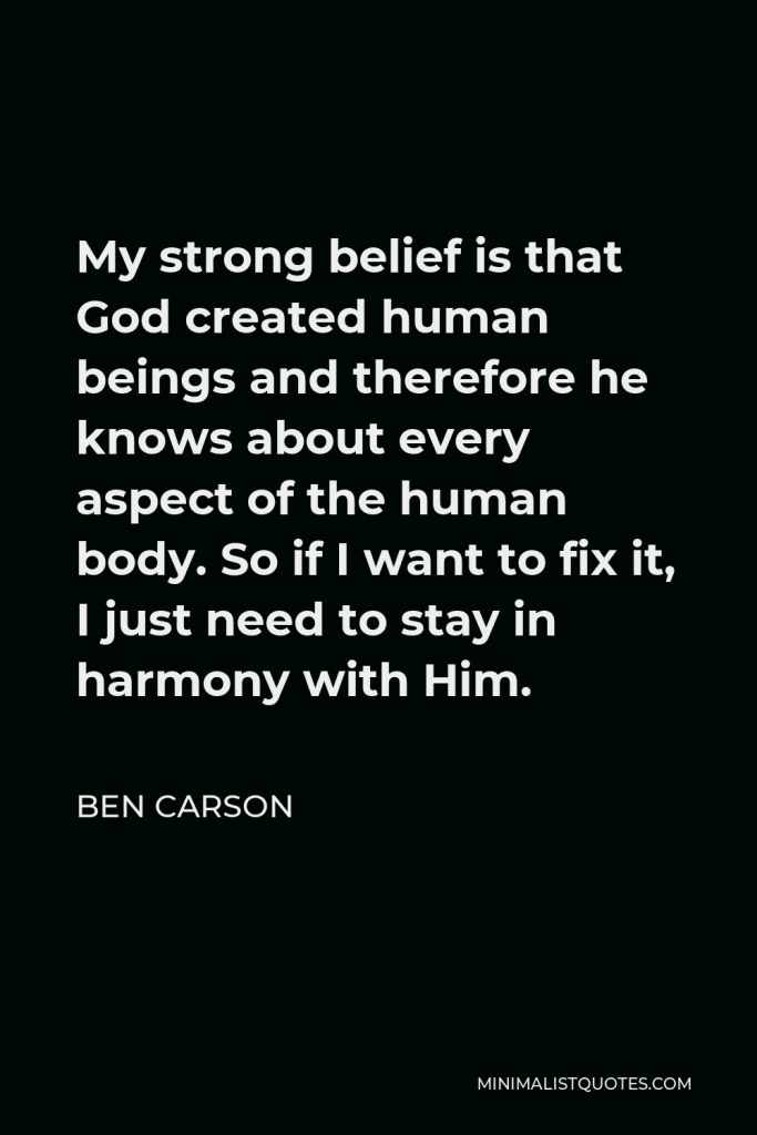 Ben Carson Quote - My strong belief is that God created human beings and therefore he knows about every aspect of the human body. So if I want to fix it, I just need to stay in harmony with Him.