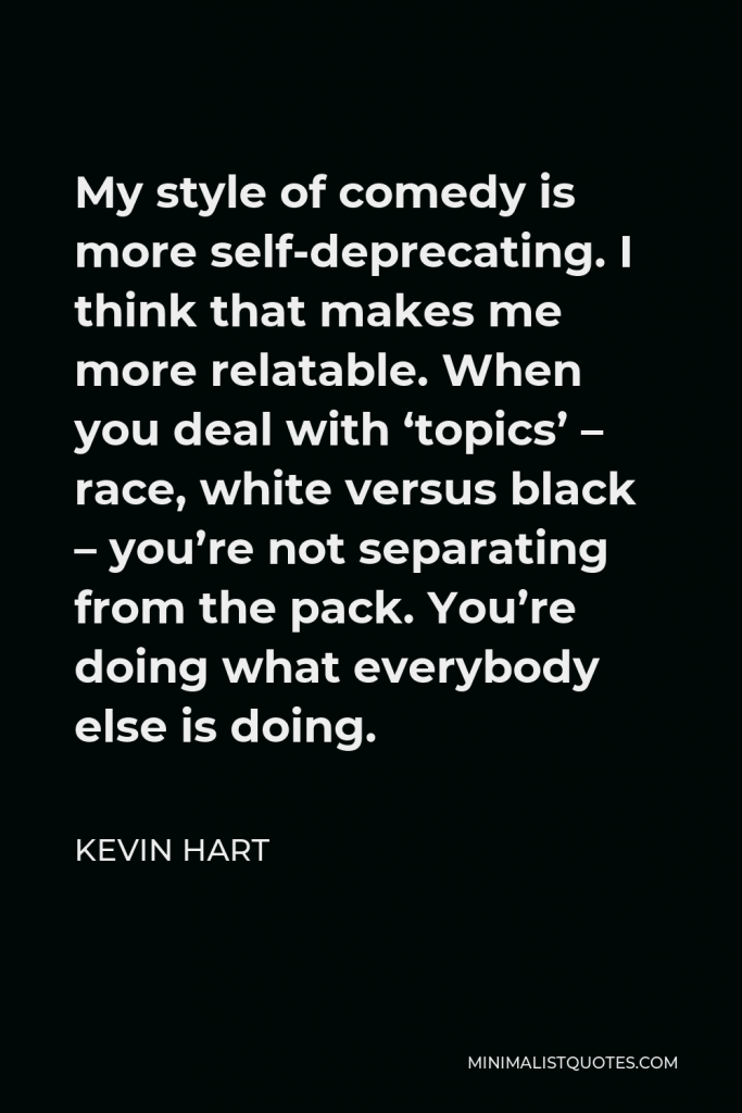 Kevin Hart Quote - My style of comedy is more self-deprecating. I think that makes me more relatable. When you deal with ‘topics’ – race, white versus black – you’re not separating from the pack. You’re doing what everybody else is doing.