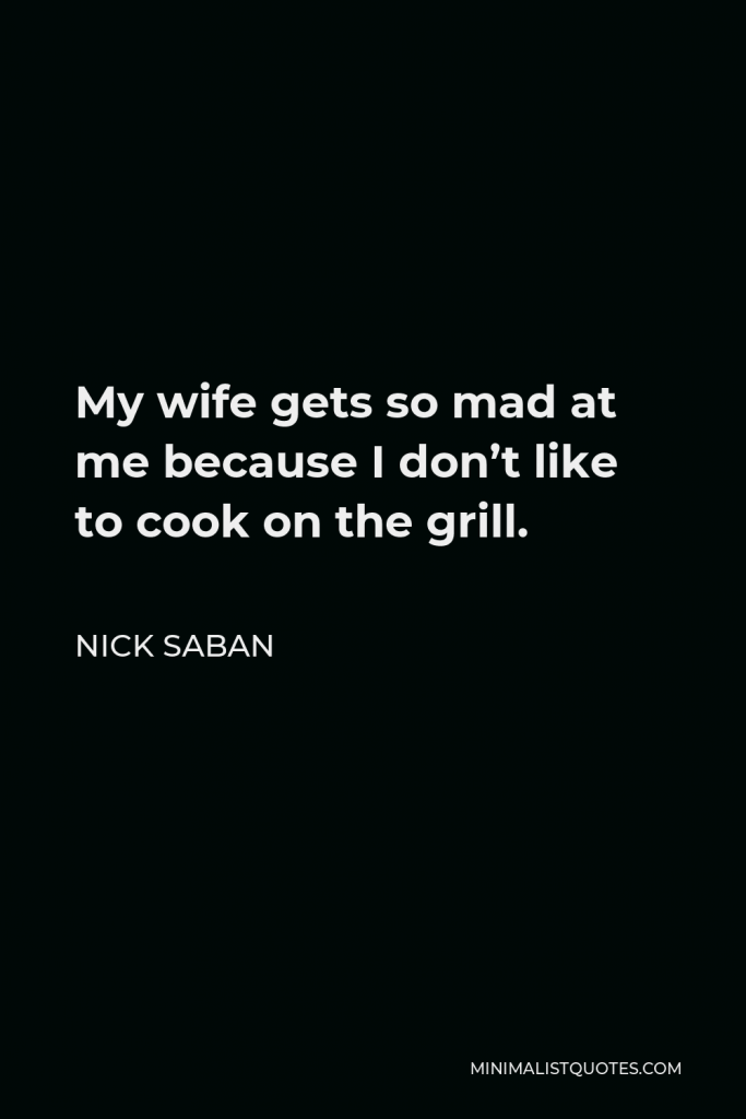Nick Saban Quote - My wife gets so mad at me because I don’t like to cook on the grill.