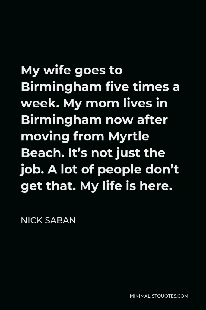 Nick Saban Quote - My wife goes to Birmingham five times a week. My mom lives in Birmingham now after moving from Myrtle Beach. It’s not just the job. A lot of people don’t get that. My life is here.