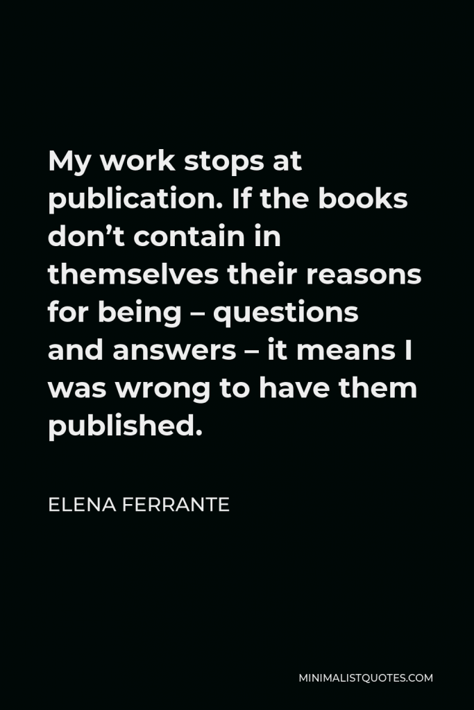 Elena Ferrante Quote - My work stops at publication. If the books don’t contain in themselves their reasons for being – questions and answers – it means I was wrong to have them published.