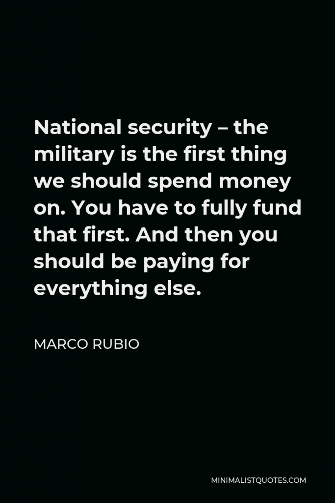 Marco Rubio Quote - National security – the military is the first thing we should spend money on. You have to fully fund that first. And then you should be paying for everything else.