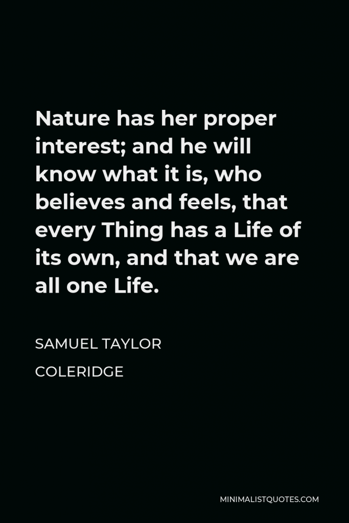 Samuel Taylor Coleridge Quote - Nature has her proper interest; and he will know what it is, who believes and feels, that every Thing has a Life of its own, and that we are all one Life.