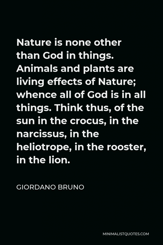 Giordano Bruno Quote - Nature is none other than God in things. Animals and plants are living effects of Nature; whence all of God is in all things. Think thus, of the sun in the crocus, in the narcissus, in the heliotrope, in the rooster, in the lion.