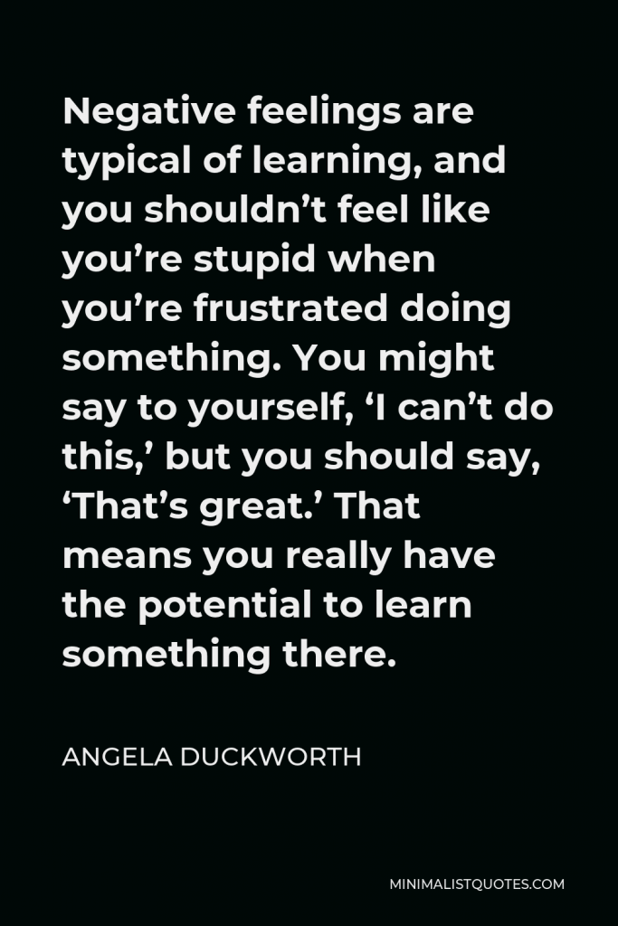 Angela Duckworth Quote - Negative feelings are typical of learning, and you shouldn’t feel like you’re stupid when you’re frustrated doing something. You might say to yourself, ‘I can’t do this,’ but you should say, ‘That’s great.’ That means you really have the potential to learn something there.