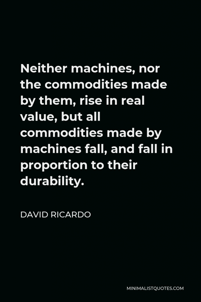 David Ricardo Quote - Neither machines, nor the commodities made by them, rise in real value, but all commodities made by machines fall, and fall in proportion to their durability.