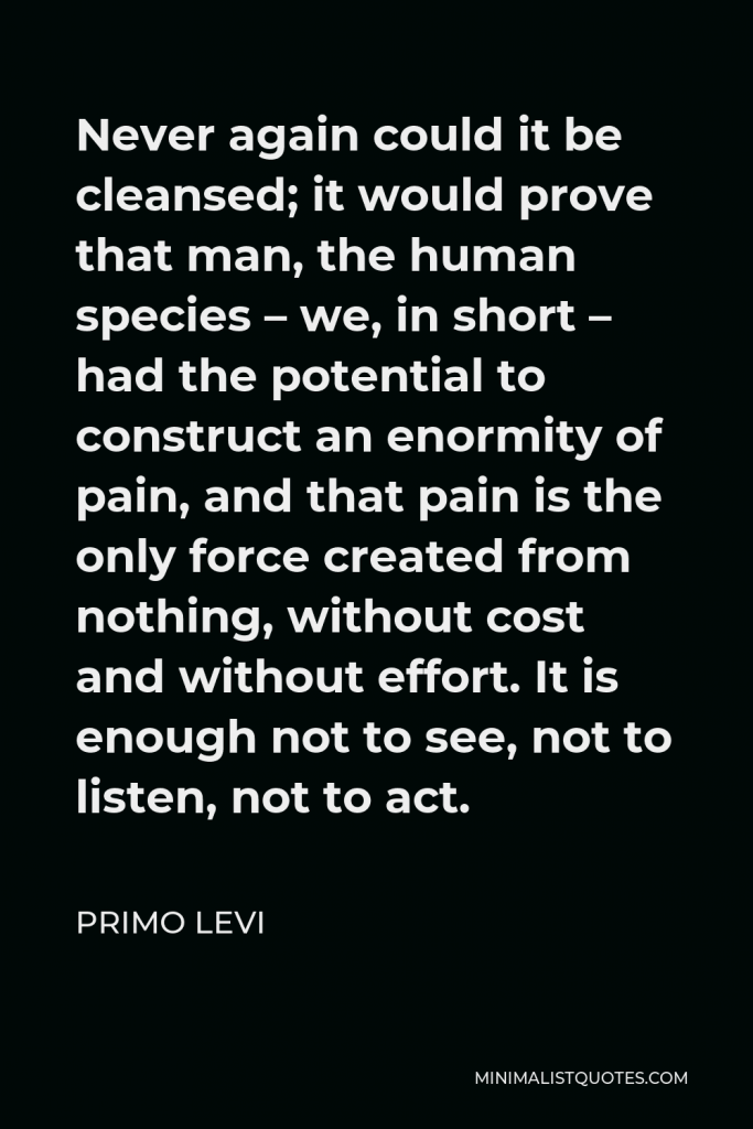 Primo Levi Quote - Never again could it be cleansed; it would prove that man, the human species – we, in short – had the potential to construct an enormity of pain, and that pain is the only force created from nothing, without cost and without effort. It is enough not to see, not to listen, not to act.