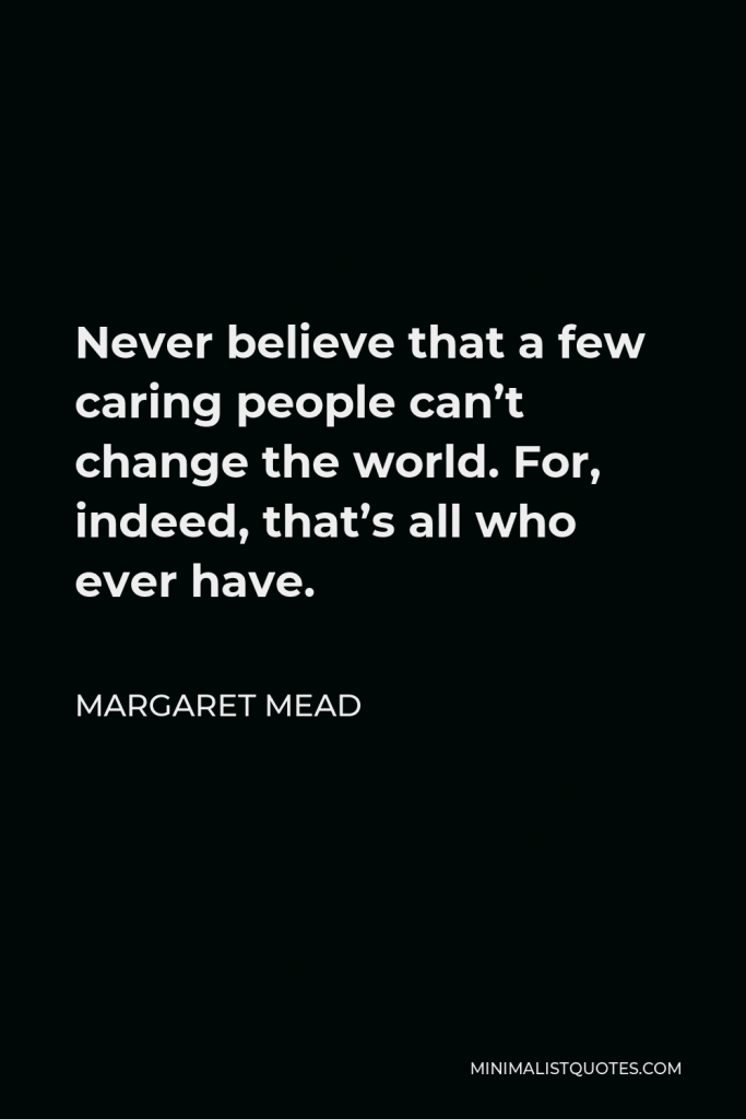 Margaret Mead Quote - Never believe that a few caring people can’t change the world. For, indeed, that’s all who ever have.