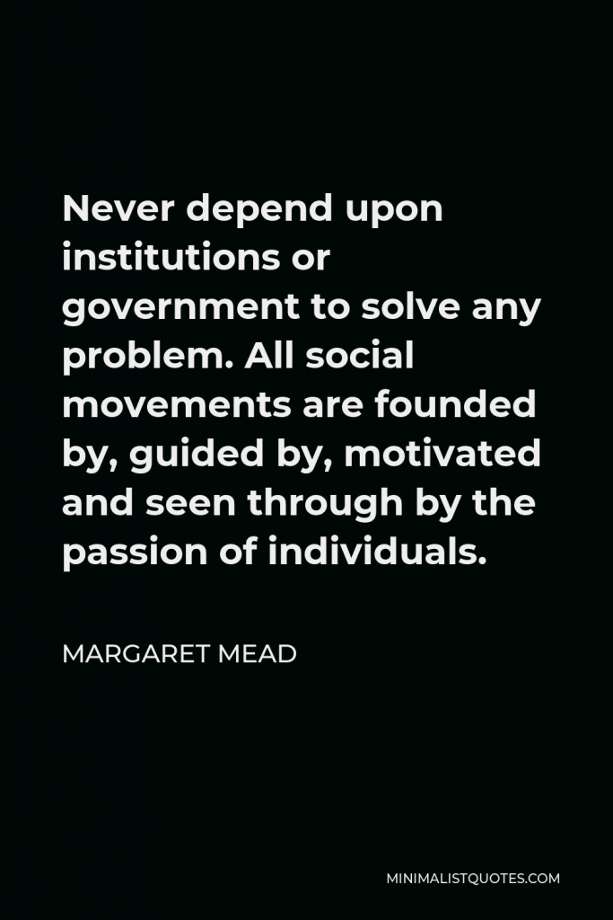 Margaret Mead Quote - Never depend upon institutions or government to solve any problem. All social movements are founded by, guided by, motivated and seen through by the passion of individuals.