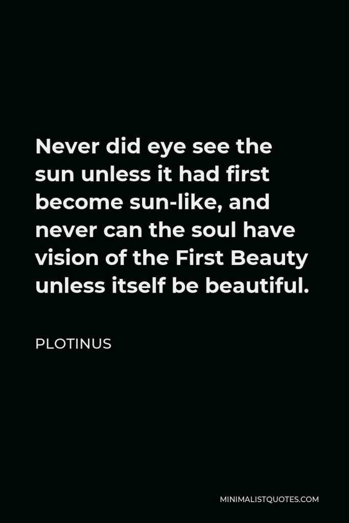 Plotinus Quote - Never did eye see the sun unless it had first become sun-like, and never can the soul have vision of the First Beauty unless itself be beautiful.
