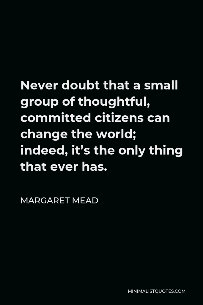 Margaret Mead Quote - Never doubt that a small group of thoughtful, committed citizens can change the world; indeed, it’s the only thing that ever has.