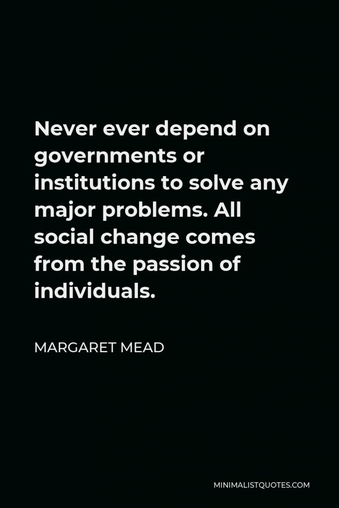 Margaret Mead Quote - Never ever depend on governments or institutions to solve any major problems. All social change comes from the passion of individuals.