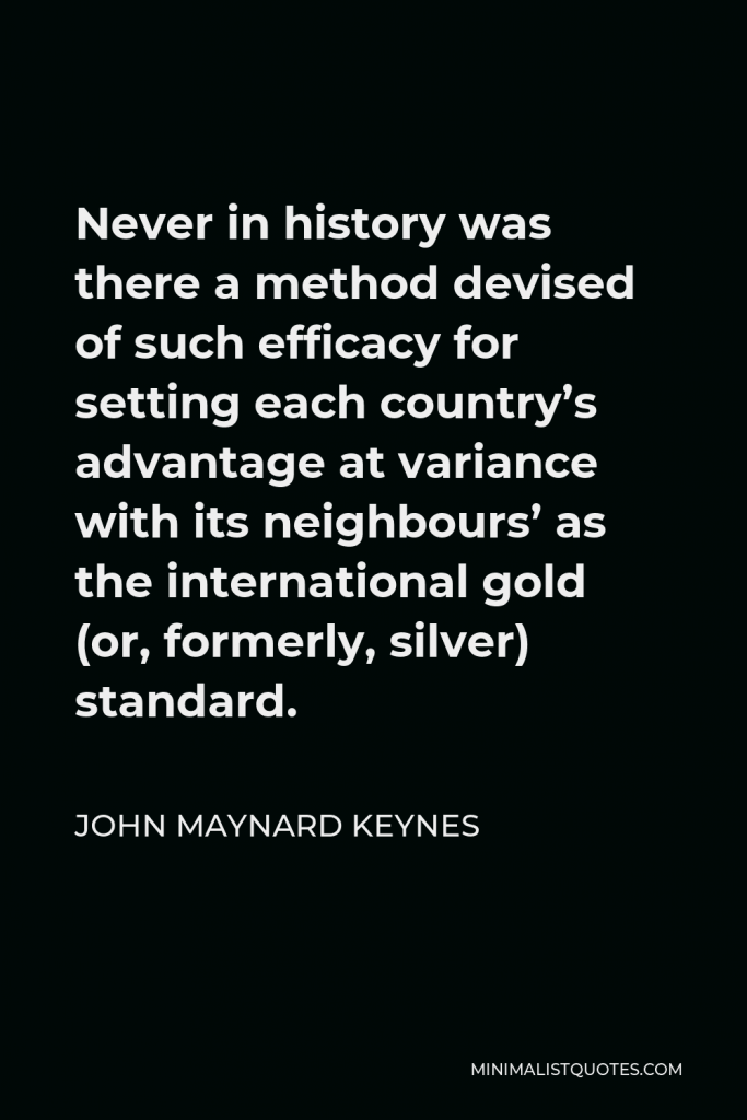 John Maynard Keynes Quote - Never in history was there a method devised of such efficacy for setting each country’s advantage at variance with its neighbours’ as the international gold (or, formerly, silver) standard.