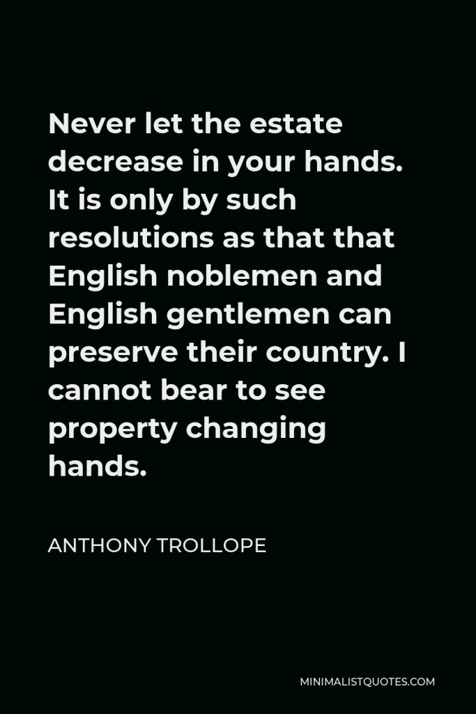 Anthony Trollope Quote - Never let the estate decrease in your hands. It is only by such resolutions as that that English noblemen and English gentlemen can preserve their country. I cannot bear to see property changing hands.