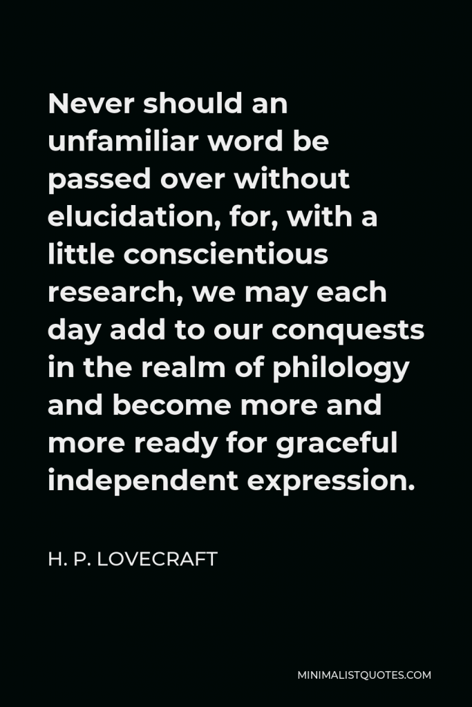 H. P. Lovecraft Quote - Never should an unfamiliar word be passed over without elucidation, for, with a little conscientious research, we may each day add to our conquests in the realm of philology and become more and more ready for graceful independent expression.