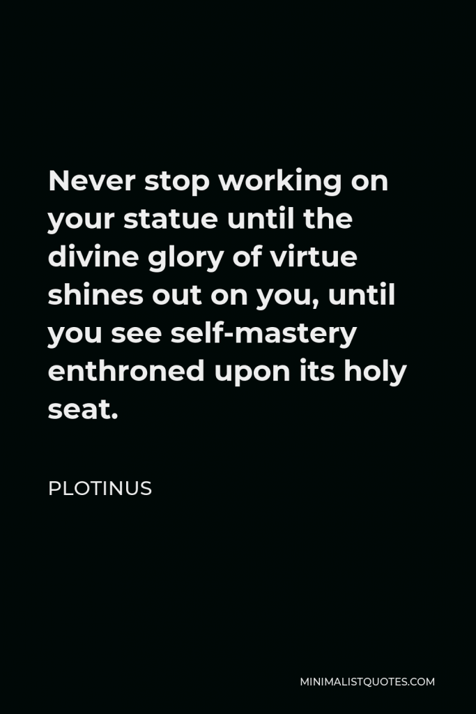 Plotinus Quote - Never stop working on your statue until the divine glory of virtue shines out on you, until you see self-mastery enthroned upon its holy seat.