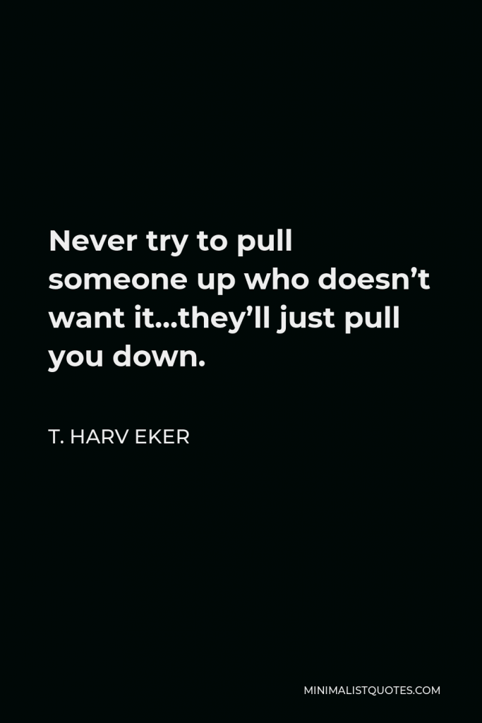 T. Harv Eker Quote - Never try to pull someone up who doesn’t want it…they’ll just pull you down.