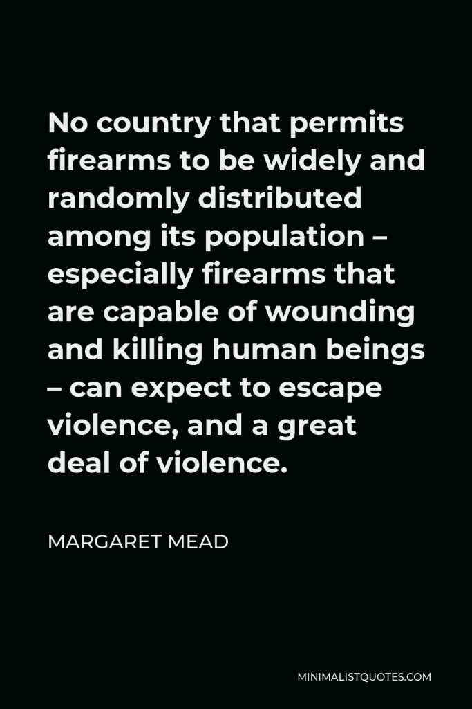 Margaret Mead Quote - No country that permits firearms to be widely and randomly distributed among its population – especially firearms that are capable of wounding and killing human beings – can expect to escape violence, and a great deal of violence.