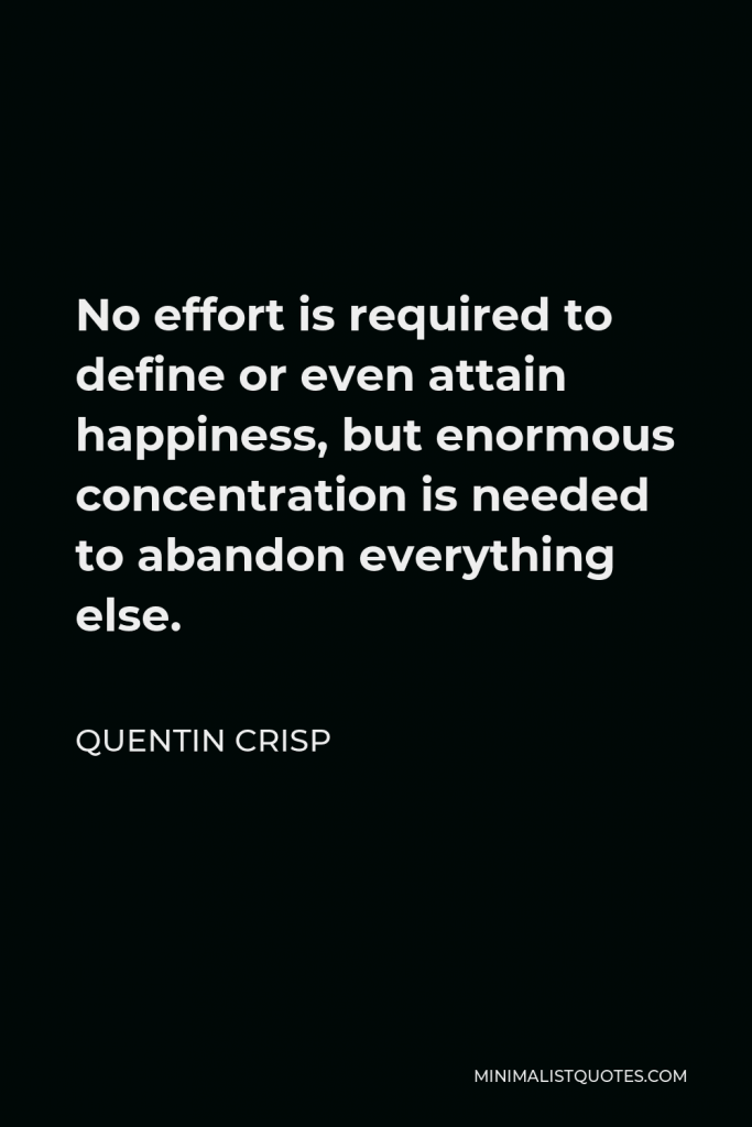 Quentin Crisp Quote - No effort is required to define or even attain happiness, but enormous concentration is needed to abandon everything else.