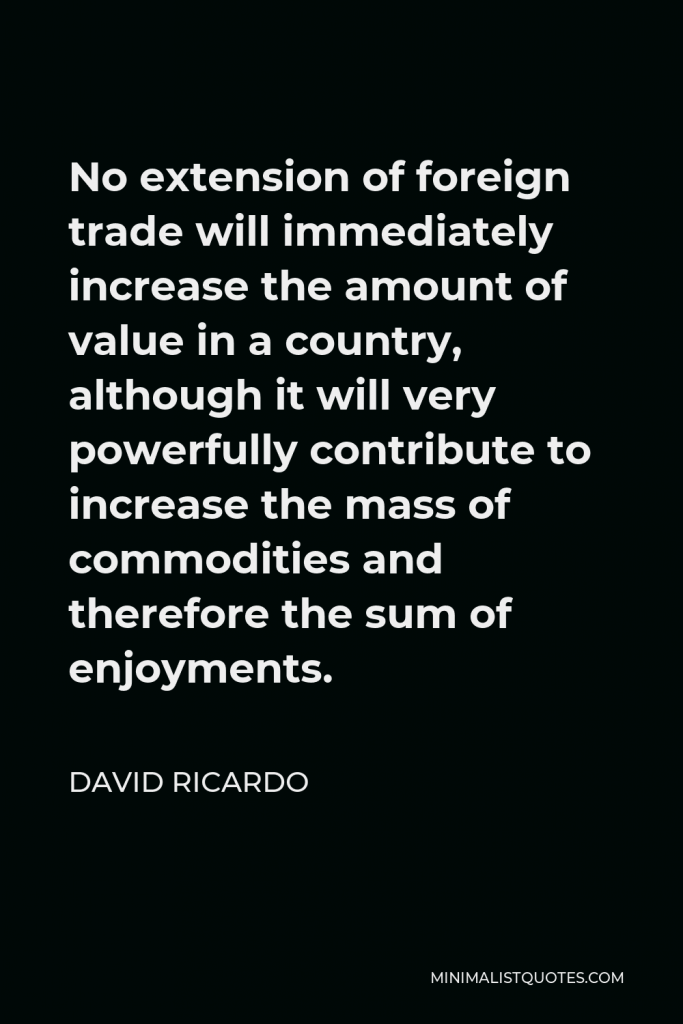 David Ricardo Quote - No extension of foreign trade will immediately increase the amount of value in a country, although it will very powerfully contribute to increase the mass of commodities and therefore the sum of enjoyments.