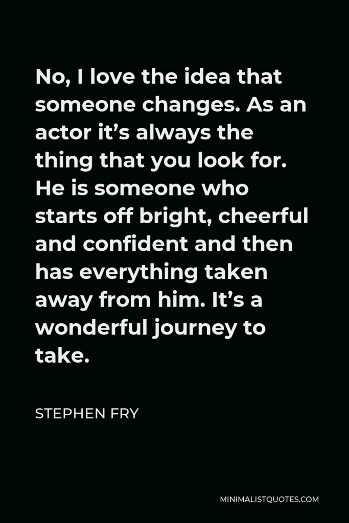 Stephen Fry Quote - No, I love the idea that someone changes. As an actor it’s always the thing that you look for. He is someone who starts off bright, cheerful and confident and then has everything taken away from him. It’s a wonderful journey to take.