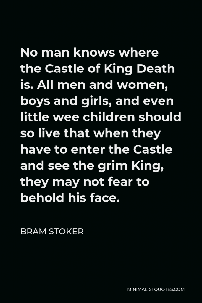 Bram Stoker Quote - No man knows where the Castle of King Death is. All men and women, boys and girls, and even little wee children should so live that when they have to enter the Castle and see the grim King, they may not fear to behold his face.