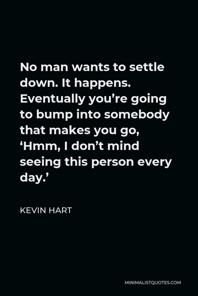 Kevin Hart Quote - No man wants to settle down. It happens. Eventually you’re going to bump into somebody that makes you go, ‘Hmm, I don’t mind seeing this person every day.’