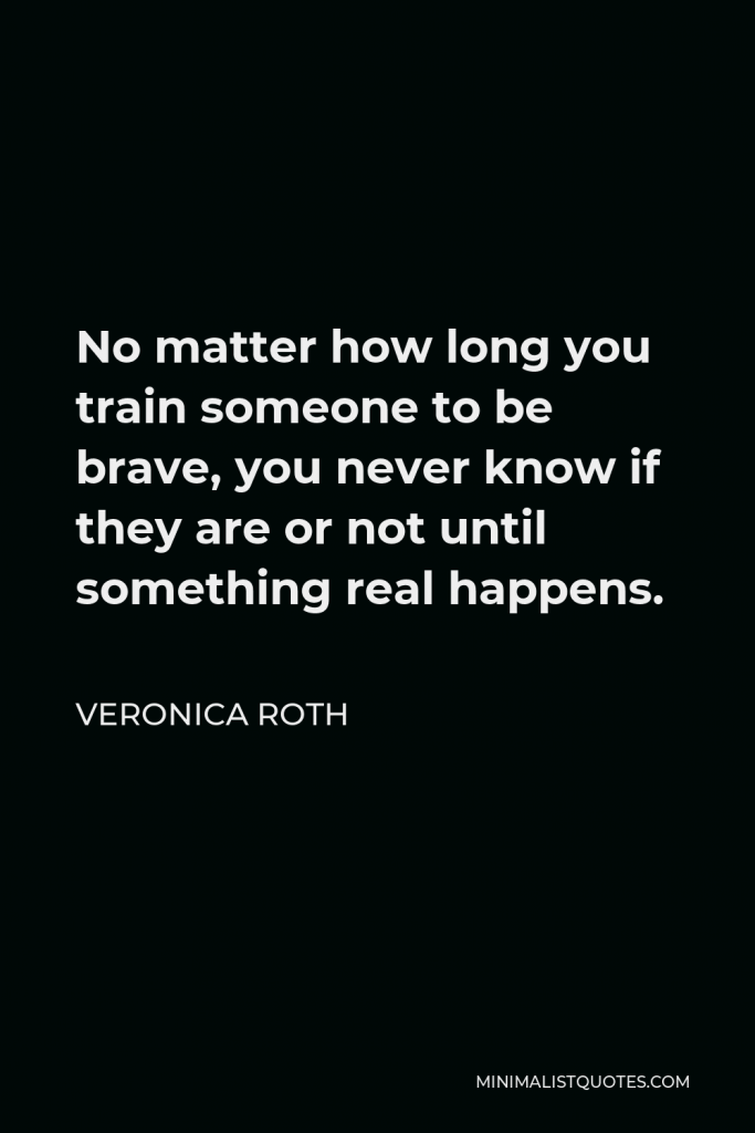 Veronica Roth Quote - No matter how long you train someone to be brave, you never know if they are or not until something real happens.