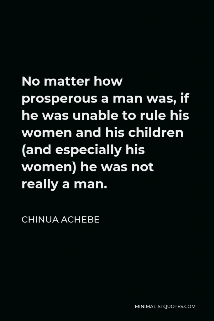 Chinua Achebe Quote - No matter how prosperous a man was, if he was unable to rule his women and his children (and especially his women) he was not really a man.