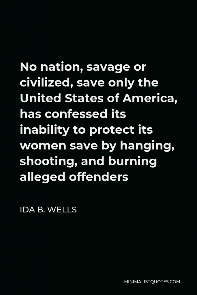 Ida B. Wells Quote - No nation, savage or civilized, save only the United States of America, has confessed its inability to protect its women save by hanging, shooting, and burning alleged offenders