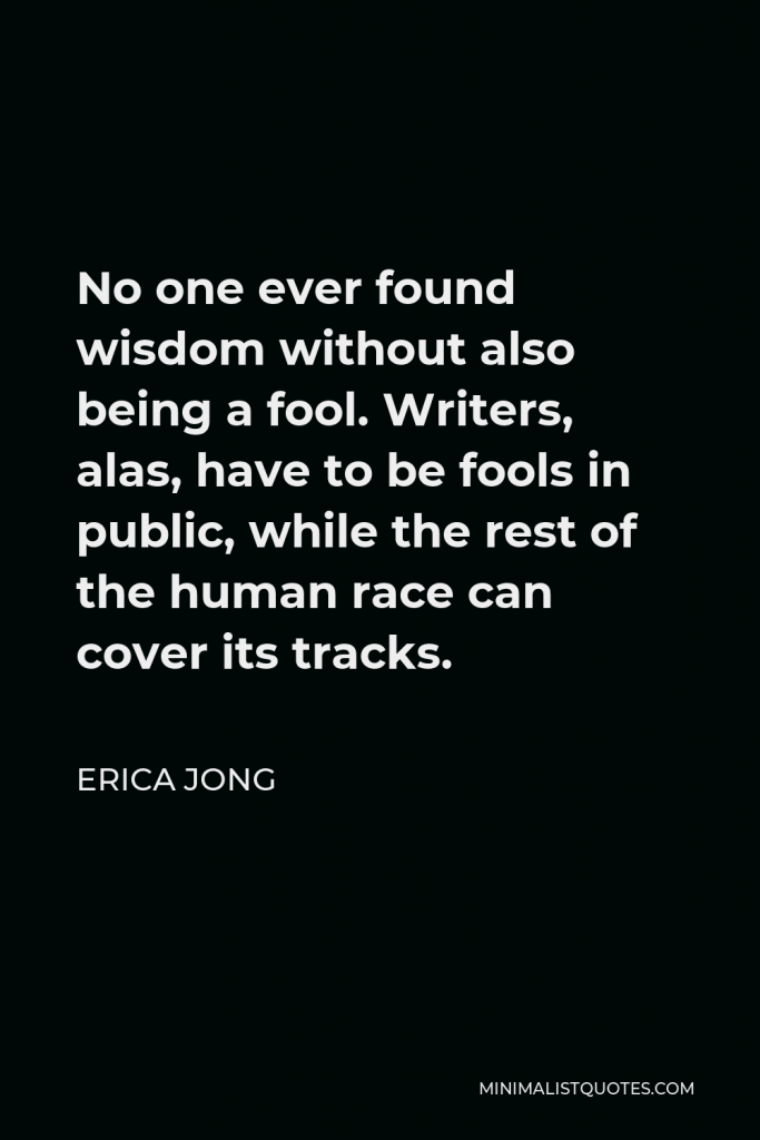 Erica Jong Quote - No one ever found wisdom without also being a fool. Writers, alas, have to be fools in public, while the rest of the human race can cover its tracks.
