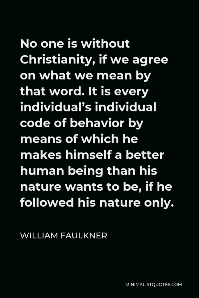 William Faulkner Quote - No one is without Christianity, if we agree on what we mean by that word. It is every individual’s individual code of behavior by means of which he makes himself a better human being than his nature wants to be, if he followed his nature only.