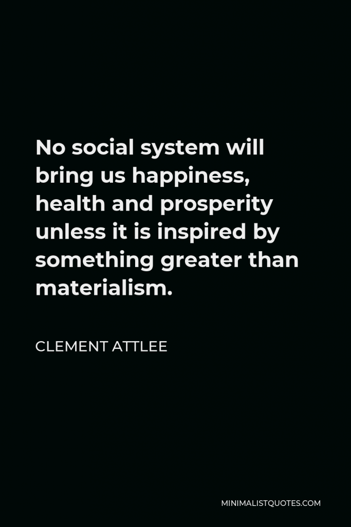 Clement Attlee Quote - No social system will bring us happiness, health and prosperity unless it is inspired by something greater than materialism.