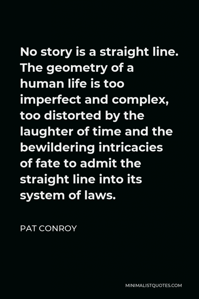 Pat Conroy Quote - No story is a straight line. The geometry of a human life is too imperfect and complex, too distorted by the laughter of time and the bewildering intricacies of fate to admit the straight line into its system of laws.