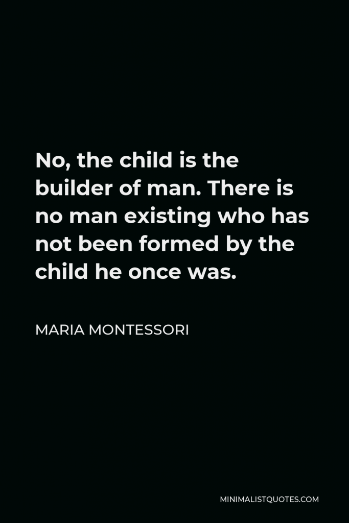 Maria Montessori Quote - No, the child is the builder of man. There is no man existing who has not been formed by the child he once was.