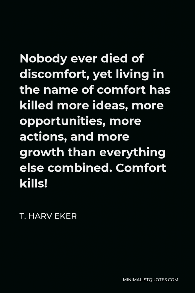 T. Harv Eker Quote - Nobody ever died of discomfort, yet living in the name of comfort has killed more ideas, more opportunities, more actions, and more growth than everything else combined. Comfort kills!