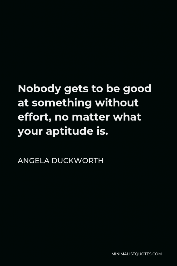 Angela Duckworth Quote - Nobody gets to be good at something without effort, no matter what your aptitude is.