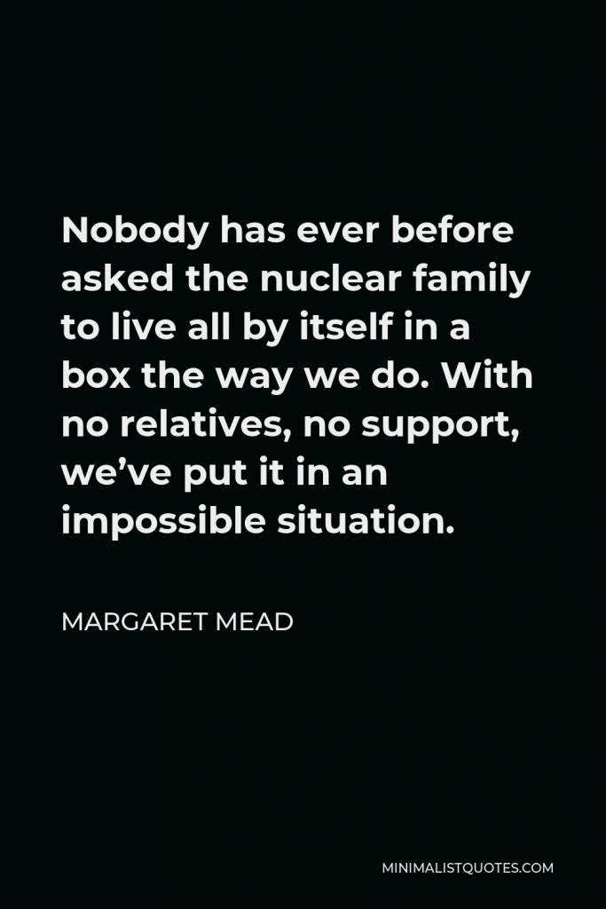 Margaret Mead Quote - Nobody has ever before asked the nuclear family to live all by itself in a box the way we do. With no relatives, no support, we’ve put it in an impossible situation.