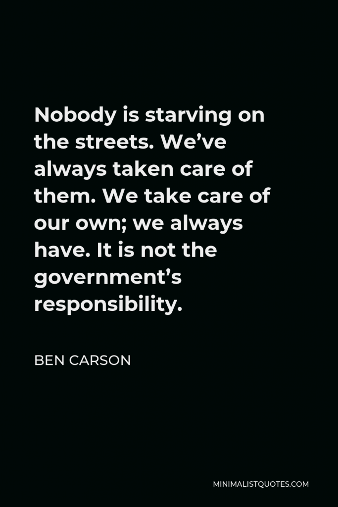 Ben Carson Quote - Nobody is starving on the streets. We’ve always taken care of them. We take care of our own; we always have. It is not the government’s responsibility.