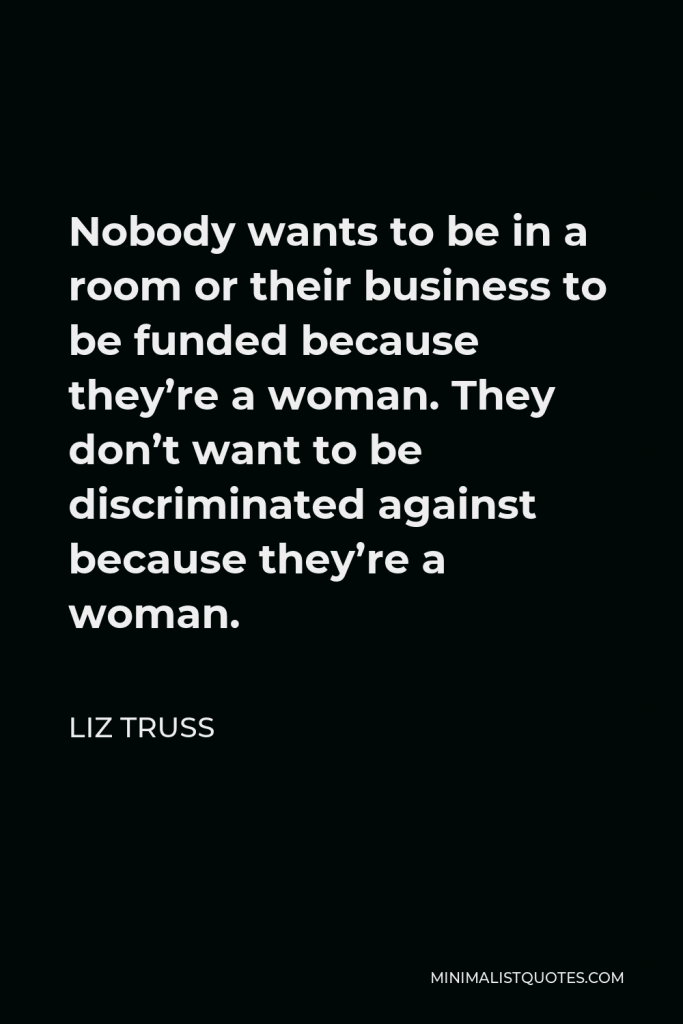 Liz Truss Quote - Nobody wants to be in a room or their business to be funded because they’re a woman. They don’t want to be discriminated against because they’re a woman.