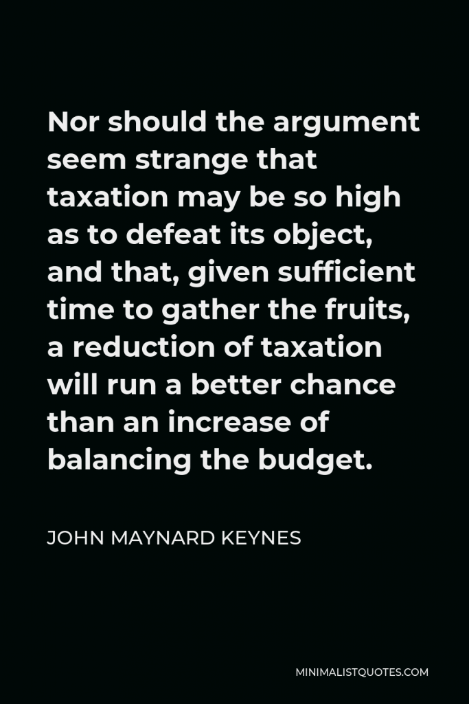 John Maynard Keynes Quote - Nor should the argument seem strange that taxation may be so high as to defeat its object, and that, given sufficient time to gather the fruits, a reduction of taxation will run a better chance than an increase of balancing the budget.
