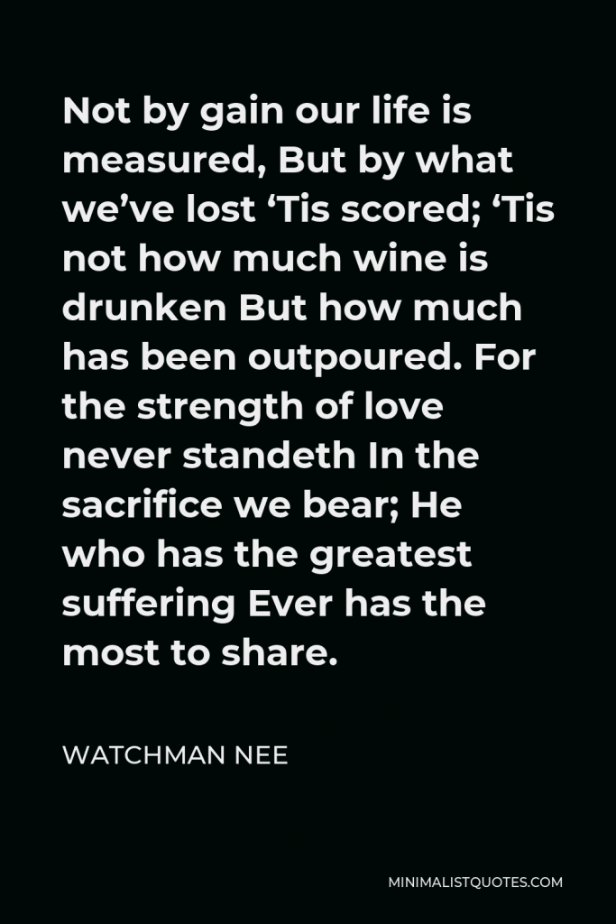 Watchman Nee Quote - Not by gain our life is measured, But by what we’ve lost ‘Tis scored; ‘Tis not how much wine is drunken But how much has been outpoured. For the strength of love never standeth In the sacrifice we bear; He who has the greatest suffering Ever has the most to share.