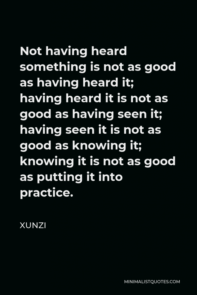 Xunzi Quote - Not having heard something is not as good as having heard it; having heard it is not as good as having seen it; having seen it is not as good as knowing it; knowing it is not as good as putting it into practice.