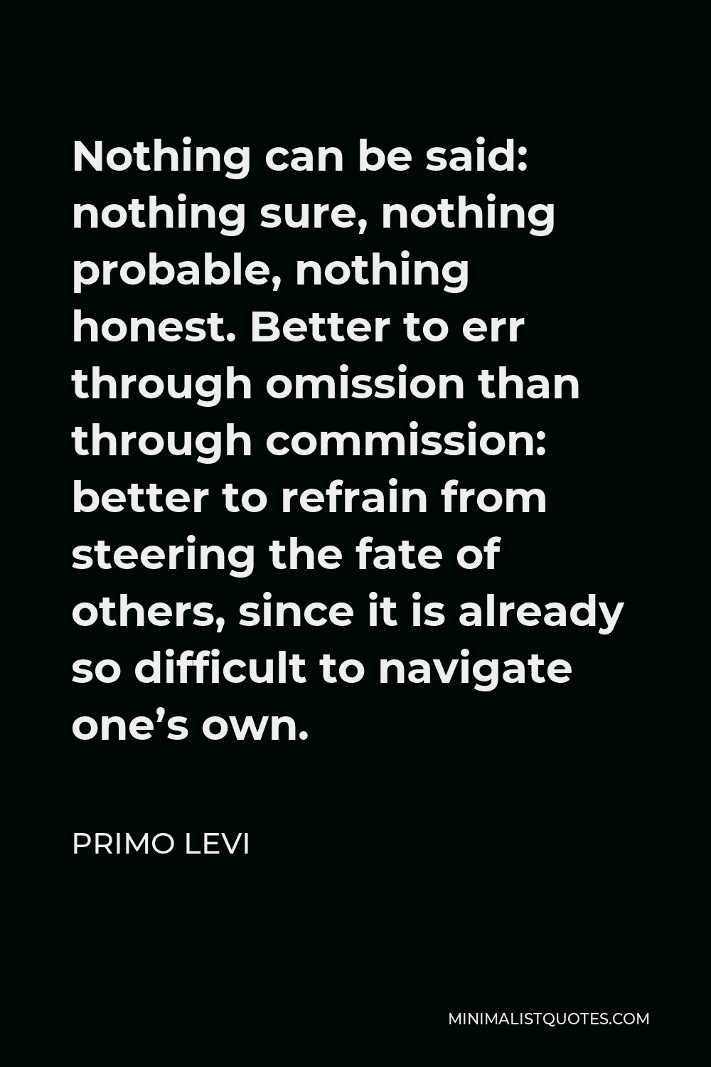 Primo Levi Quote - Nothing can be said: nothing sure, nothing probable, nothing honest. Better to err through omission than through commission: better to refrain from steering the fate of others, since it is already so difficult to navigate one’s own.