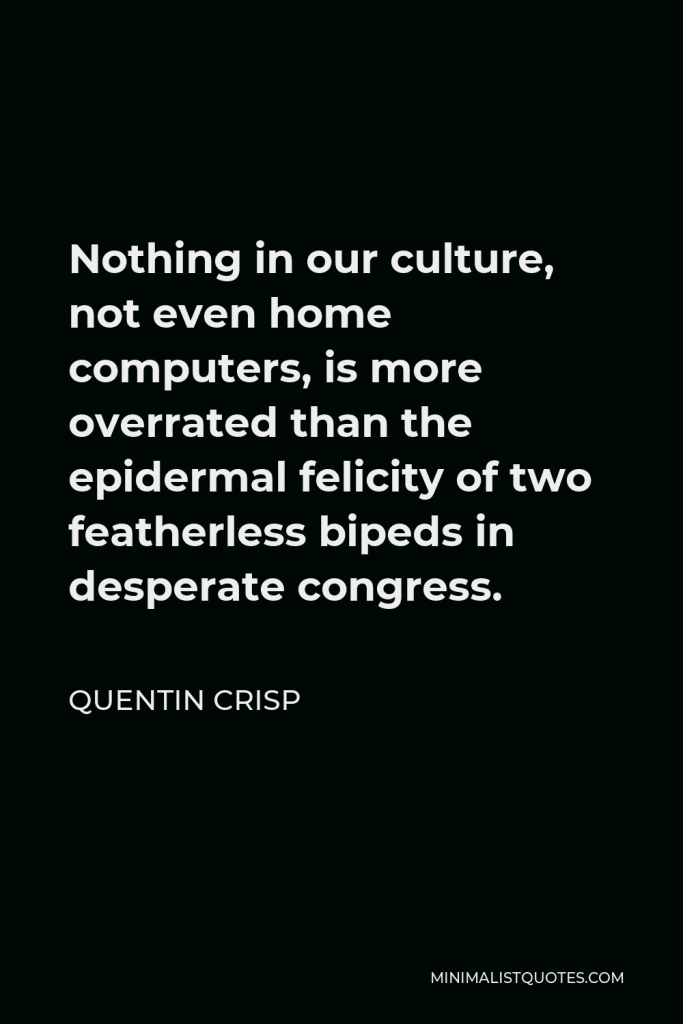 Quentin Crisp Quote - Nothing in our culture, not even home computers, is more overrated than the epidermal felicity of two featherless bipeds in desperate congress.