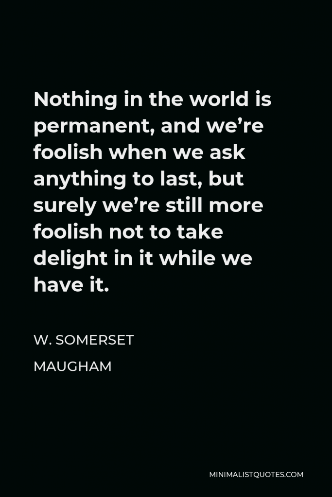 W. Somerset Maugham Quote - Nothing in the world is permanent, and we’re foolish when we ask anything to last, but surely we’re still more foolish not to take delight in it while we have it.