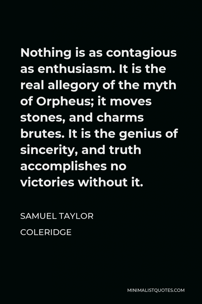Samuel Taylor Coleridge Quote - Nothing is as contagious as enthusiasm. It is the real allegory of the myth of Orpheus; it moves stones, and charms brutes. It is the genius of sincerity, and truth accomplishes no victories without it.